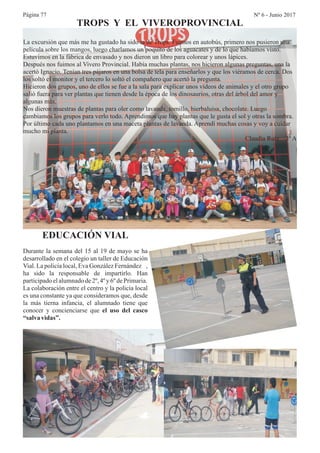 Página 77 Nº 6 - Junio 2017
TROPS Y EL VIVEROPROVINCIAL
La excursión que más me ha gustado ha sido la de Trops. Fuimos en autobús, primero nos pusieron una
película sobre los mangos, luego charlamos un poquito de los aguacates y de lo que habíamos visto.
Estuvimos en la fábrica de envasado y nos dieron un libro para colorear y unos lápices.
Después nos fuimos al Vivero Provincial. Había muchas plantas, nos hicieron algunas preguntas, una la
acertó Ignacio. Tenían tres pájaros en una bolsa de tela para enseñarlos y que los viéramos de cerca. Dos
los soltó el monitor y el tercero lo soltó el compañero que acertó la pregunta.
Hicieron dos grupos, uno de ellos se fue a la sala para explicar unos vídeos de animales y el otro grupo
salió fuera para ver plantas que tienen desde la época de los dinosaurios, otras del árbol del amor y
algunas más.
Nos dieron muestras de plantas para oler como lavanda, tomillo, hierbaluisa, chocolate. Luego
cambiamos los grupos para verlo todo. Aprendimos que hay plantas que le gusta el sol y otras la sombra.
Por último cada uno plantamos en una maceta plantas de lavanda. Aprendí muchas cosas y voy a cuidar
mucho mi planta.
Claudia Ruiz 3º A
EDUCACIÓN VIAL
Durante la semana del 15 al 19 de mayo se ha
desarrollado en el colegio un taller de Educación
Vial. La policía local, Eva González Fernández ,
ha sido la responsable de impartirlo. Han
participadoelalumnadode2º,4ºy 6ºdePrimaria.
La colaboración entre el centro y la policía local
es una constante ya que consideramos que, desde
la más tierna infancia, el alumnado tiene que
conocer y concienciarse que el uso del casco
“salva vidas”.
 