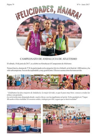 Página 79 Nº 6 - Junio 2017
CAMPEONATO DE ANDALUCIA DE ATLETISMO
Elsábado,10 dejuniode2017, se celebróenAlmuñecarelCampeonatodeAtletismo.
Naiara García, alumna de 5º D, ha participado en la categoríaAlevín e Infantil, en la final de 1.000 metros y ha
sido subcampeona.Fueun díaespléndidoy muygratificante.Ellanos cuentacómohatranscurrido.
“ Estábamos las doce mejores de Andalucía. Lo mejor de todo, es que lo paso muy bien; conozco a todas las
niñas yson geniales.
La carrerafuemuydisputadadonde,cuatrochicas,nos lasjugábamos alsprint. Yo hequedadoen2ºlugar.
Misueño se hizo realidad.Sivosotros soñáis, trabajar por ello;seguroquesehará realidad”
 