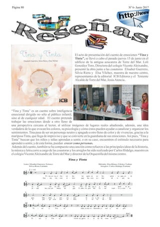 Página 80 Nº 6- Junio 2017
El acto de presentación del cuento de emociones “Tina y
Tinta”, se llevó a cabo el pasado jueves 15 de junio en el
edificio de la antigua azucarera de Torre del Mar. Loli
González Toro, Directora del colegio Vicente Aleixandre,
presentó la obra junto a las coautoras Elisabet Guerrero,
Silvia Riera y Elsa Vílchez, maestra de nuestro centro,
representantes de la editorial ICB Editores y el Teniente
AlcaldedeTorredelMar,JesúsAtencia..
“Tina y Tinta” es un cuento sobre inteligencia
emocional dirigido no sólo al público infantil,
sino al de cualquier edad. El cuento pretende
trabajar las emociones desde a otro lleno de
una perspectiva cercana al lector, al utilizar imágenes de lugares reales añadiendo, además, una idea
verdadera de lo que evocan los colores, su psicología y cómo éstos pueden ayudar a canalizar y organizar los
sentimientos. Tina pasa de ser un personaje neutro y apagado a otro lleno de color y de vivencias, gracias a la
mariposaTinta, que llega de improviso y que se convierte en la guardiana de sus emociones.Así pues, “Tina y
Tinta” buscan que los niños y niñas aprendan a sentir, o en su caso, encuentren el estímulo necesario para
aprenderasentir,ydeestaforma,puedan crecercomopersonas.
Además del cuento, también se ha compuesto una canción como refuerzo a las principales ideas de la historia,
la música y letra corre a cargo de las coautoras y los arreglos ha sido realizado por Carlos Hidalgo, maestro en
elcolegioVicenteAleixandredeTorredelMarydirectordelaOrquestilladelmismocentro.
 