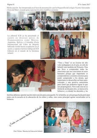 Dicha canción fue interpretada en elActo de presentación por la Orquestilla del colegio VicenteAleixandre
(TorredelMar) creandogranexpectaciónentreelpúblicoasistente.
La editorial ICB ya ha presentado el
cuento en diversos países de
Hispanoamérica como México,
Argentina, Bolivia o Colombia (Feria
Internacional del Libro de Bogotá)
habiendo tenido buena aceptación en el
sector, y supone el primer trabajo de ICB
Editores en el mundo de la literatura
infantil.
“Tina y Tinta” es un recurso de alto
valor pedagógico en el aula, no sólo de
Infantil sino también de Primaria. Tina
nos lleva a comprender todas las
emociones que nos convierten en seres
humanos porque qué importante es
comprendernos a nosotros mismos para
poder comprender a los demás, qué
importante es desarrollar un buen auto-
concepto y una positiva autoestima
para sentir que podemos lograr lo que
nos propongamos. Pero todo esto no se
forma de un día para otro, se inicia en la
Infancia y es donde los docentes y las
familias debemos aportar nuestra intervención para conseguirlo. Sí, la familia, no solo porque ha de participar
junto con la escuela en la educación de los niños y niñas, sino como principal agente socializador en la
Infancia.
Elsa Vílchez. Maestra de Educación Infantil.
¡¡
un sue o
o
e li ad
Todo
ñ
hech
r a d
!!
Página 81 Nº 6- Junio 2017
 