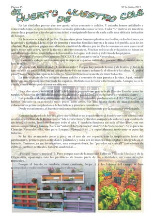 En las ciudades parece que nos gusta echar cemento y asfalto. Y cuando hemos asfaltado y
cementado todo, surgen movimientos vecinales pidiendo zonas verdes. Cada “x” metros en nuestras
aceras hay pequeñas cárceles para un árbol, consiguiendo hacer de cada calle una ridícula imitación
debosque.
En las casas se valora el jardín. En nuestros pisos tenemos plantas en el salón, en los balcones, en
la azotea y fachada. Llega el fin de semana y muchas familias huyen a la casa del pueblo, a la de los
abuelos. Hay quienes pagan una absurda cantidad de dinero por un fin de semana en una casa rural
(para tocar una cabra, cavar la tierra o recoger tomates). Muchas músicas de relajación se basan en
melodíassugerentes,sobrelabase delos sonidos delagua, delvientoydeltrinodelospájaros.
¿Porqué? Porque elserhumano NECESITAelcontactoconlaNaturaleza.
En nuestro colegio no tenemos que recuperar espacios naturales, porque, directamente, no se
han perdido.
¿Por qué vale tanto el oro? ¿Y los diamantes? Porque hay poco de lo uno y de lo otro. ¿Qué es lo
que escasea en una ciudad, en un colegio dentro de un marco urbano?: el silencio y la calma, el poder
pisary tocartierra,un espaciodesosiego. Nosotros tenemoslasuertedetenertodo ello.
La mayor parte de los colegios tienen asfalto y cemento de una puerta a la otra. Aquí, cuando
llueve, no nos fijamos en el barro de los zapatos. Disfrutamos del olor a tierra mojada.Aunque no os lo
creáis,esuna suertepodertenerun sitioasí.
Hace dos años y medio, el AMPA del centro presentó un proyecto de Huerto Escolar para las
tardes.Sehicieron actividadesconpadres,alumnos y profesores,enesehorariode“extraescolares”.
Las primeras ideas y asesoramiento vinieron de alumnado y profesorado del IES “Miraya”, que
habían iniciado la experiencia unos pocos años antes. En una lejana fiesta de inauguración se
colocaron losprimeros plantones dehortalizasy plantas aromáticas.
Desde esemomento,elhuertocomienzaafuncionartímidamenteporlamañana y porlatarde.
Estamos hablando de huerto, pero en realidad es un espacio natural donde conviven además una
sección al aire libre de la biblioteca (la “isla de la lectura”, circular, con palés de colores), a la sombra de
un árbol, el ombú, frondoso durante todo el año. Y también funciona un aula al aire libre, con sus
mesas compartidas y bancos. No es un “aula DE la Naturaleza” sino “EN la Naturaleza”. No es para las
Ciencias Naturales sólo, sino para Lengua, Matemáticas… y especialmente motivante es para las
tutorías.
Se ha ido avanzando poco a poco en el uso de ese espacio, con la implicación lenta del
profesorado, primero para actividades puntuales y cada vez de manera más estable e integrada en el
horario. Tenemos ya un invernadero, una compostadora, las “paradas en crestall” (estaciones de
cultivo),jardinesverticales,bañeras sembradas…
¿Por qué “huerto musical”?: Pues porque nace de la mano del Taller de Vivencia Musical y de la
Orquestilla, aportando ésta las partituras de buena parte de las actividades, así como arreglos
musicales.
Porque el huerto es también ritmo (andante, largo…) y las labores del campo se han
acompañado tradicionalmentedemúsicaydanza.
Página 35 Nº 6- Junio 2017
 