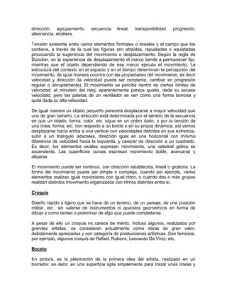 dirección, agrupamiento,
alternancia, etcétera.

secuencia

lineal,

transponibilidad,

progresión,

Tensión existente entre varios elementos formales o lineales y el campo que los
contiene, a través de la cual las figuras son atraídas, repulsadas o aquietadas
provocando la sugerencia del movimiento o desplazamiento. Según la regla de
Duncker, en la experiencia de desplazamiento el marco tiende a permanecer fijo,
mientras que el objeto dependiendo de ese marco ejecuta el movimiento. La
estructura del contexto en el espacio y en el tiempo determinan la percepción del
movimiento; de igual manera ocurrirá con las propiedades del movimiento, es decir
velocidad y dirección (la velocidad puede ser constante, cambiar en progresión
regular o abruptamente). El movimiento se percibe dentro de ciertos límites de
velocidad, el minutero del reloj, aparentemente parece quieto, dada su escasa
velocidad, pero las paletas de un ventilador se ven como una forma borrosa y
quita dada su alta velocidad.
De igual manera un objeto pequeño parecerá desplazarse a mayor velocidad que
uno de gran tamaño. La dirección está determinada por el sentido de la secuencia
en que un objeto, forma, color, etc. sigue en un orden dado, o por la tensión de
una línea, forma, etc. con respecto a un borde o en su propia dinámica, así vemos
desplazarse hacia arriba a una vertical con velocidades distintas en sus extremos,
subir a un triángulo isósceles, dirección igual en una horizontal con mínima
diferencia de velocidad hacia la izquierda, y carecer de dirección a un cuadrado.
Es decir, los elementos axiales expresan movimiento, una catedral gótica es
ascendente. Las superficies curvas expresan movimiento doble, acercarse y
alejarse.
El movimiento puede ser continuo, con dirección establecida, lineal o giratoria. La
forma del movimiento puede ser simple o compleja, cuando por ejemplo, varios
elementos realizan igual movimiento con igual ritmo, o cuando dos o más grupos
realizan distintos movimiento organizados con ritmos distintos entre sí.
Croquis
Diseño rápido y ligero que se hace de un terreno, de un paisaje, de una posición
militar, etc., sin valerse de instrumentos ni aparatos geométricos en forma de
dibujo y como tanteo o preliminar de algo que puede completarse.
A pesar de ello un croquis no carece de mérito. Incluso algunos, realizados por
grandes artistas, se consideran actualmente como obras de gran valor,
debidamente apreciadas y con categoría de producciones artísticas. Son famosos,
por ejemplo, algunos croquis de Rafael, Rubens, Leonardo Da Vinci, etc.
Boceto
En pintura, es la plasmación de la primera idea del artista, realizado en un
borrador, es decir, en una superficie apta simplemente para trazar unas líneas y

 