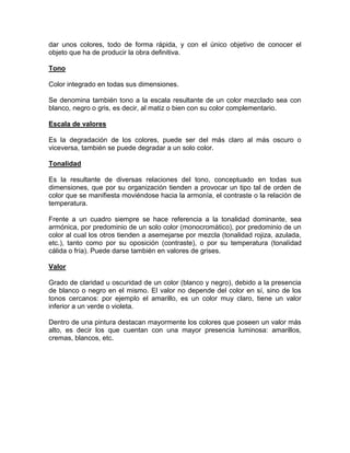 dar unos colores, todo de forma rápida, y con el único objetivo de conocer el
objeto que ha de producir la obra definitiva.
Tono
Color integrado en todas sus dimensiones.
Se denomina también tono a la escala resultante de un color mezclado sea con
blanco, negro o gris, es decir, al matiz o bien con su color complementario.
Escala de valores
Es la degradación de los colores, puede ser del más claro al más oscuro o
viceversa, también se puede degradar a un solo color.
Tonalidad
Es la resultante de diversas relaciones del tono, conceptuado en todas sus
dimensiones, que por su organización tienden a provocar un tipo tal de orden de
color que se manifiesta moviéndose hacia la armonía, el contraste o la relación de
temperatura.
Frente a un cuadro siempre se hace referencia a la tonalidad dominante, sea
armónica, por predominio de un solo color (monocromático), por predominio de un
color al cual los otros tienden a asemejarse por mezcla (tonalidad rojiza, azulada,
etc.), tanto como por su oposición (contraste), o por su temperatura (tonalidad
cálida o fría). Puede darse también en valores de grises.
Valor
Grado de claridad u oscuridad de un color (blanco y negro), debido a la presencia
de blanco o negro en el mismo. El valor no depende del color en sí, sino de los
tonos cercanos: por ejemplo el amarillo, es un color muy claro, tiene un valor
inferior a un verde o violeta.
Dentro de una pintura destacan mayormente los colores que poseen un valor más
alto, es decir los que cuentan con una mayor presencia luminosa: amarillos,
cremas, blancos, etc.

 