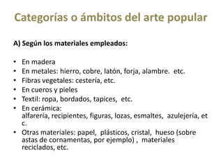 Categorías o ámbitos del arte popular
A) Según los materiales empleados:
•
•
•
•
•
•
En madera
En metales: hierro, cobre, latón, forja, alambre. etc.
Fibras vegetales: cestería, etc.
En cueros y pieles
Textil: ropa, bordados, tapices, etc.
En cerámica:
alfarería, recipientes, figuras, lozas, esmaltes, azulejería, et
c.
• Otras materiales: papel, plásticos, cristal, hueso (sobre
astas de cornamentas, por ejemplo) , materiales
reciclados, etc.