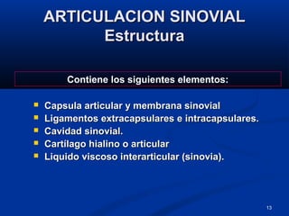 13
ARTICULACION SINOVIALARTICULACION SINOVIAL
EstructuraEstructura
 Capsula articular y membrana sinovialCapsula articular y membrana sinovial
 Ligamentos extracapsulares e intracapsulares.Ligamentos extracapsulares e intracapsulares.
 Cavidad sinovial.Cavidad sinovial.
 Cartílago hialino o articularCartílago hialino o articular
 Liquido viscoso interarticular (sinovia).Liquido viscoso interarticular (sinovia).
Contiene los siguientes elementos:
 