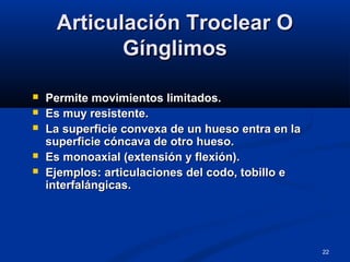 22
Articulación Troclear OArticulación Troclear O
GínglimosGínglimos
 Permite movimientos limitados.Permite movimientos limitados.
 Es muy resistente.Es muy resistente.
 La superficie convexa de un hueso entra en laLa superficie convexa de un hueso entra en la
superficie cóncava de otro hueso.superficie cóncava de otro hueso.
 Es monoaxial (extensión y flexión).Es monoaxial (extensión y flexión).
 Ejemplos: articulaciones del codo, tobillo eEjemplos: articulaciones del codo, tobillo e
interfalángicas.interfalángicas.
 