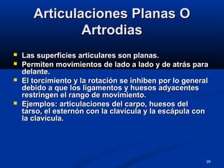 26
Articulaciones Planas OArticulaciones Planas O
ArtrodiasArtrodias
 Las superficies articulares son planas.Las superficies articulares son planas.
 Permiten movimientos de lado a lado y de atrás paraPermiten movimientos de lado a lado y de atrás para
delante.delante.
 El torcimiento y la rotación se inhiben por lo generalEl torcimiento y la rotación se inhiben por lo general
debido a que los ligamentos y huesos adyacentesdebido a que los ligamentos y huesos adyacentes
restringen el rango de movimiento.restringen el rango de movimiento.
 Ejemplos: articulaciones del carpo, huesos delEjemplos: articulaciones del carpo, huesos del
tarso, el esternón con la clavícula y la escápula contarso, el esternón con la clavícula y la escápula con
la clavícula.la clavícula.
 