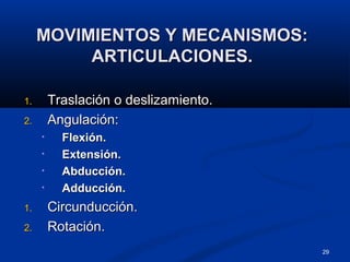 29
MOVIMIENTOS Y MECANISMOS:MOVIMIENTOS Y MECANISMOS:
ARTICULACIONES.ARTICULACIONES.
1.1. Traslación o deslizamiento.Traslación o deslizamiento.
2.2. Angulación:Angulación:
• Flexión.Flexión.
• Extensión.Extensión.
• Abducción.Abducción.
• Adducción.Adducción.
1.1. Circunducción.Circunducción.
2.2. Rotación.Rotación.
 