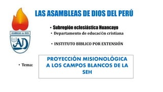 LAS ASAMBLEAS DE DIOS DEL PERÚ
• Subregión eclesiástica Huancayo
• Departamento de educación cristiana
• INSTITUTO BIBLICO POR EXTENSIÓN
• Tema:
PROYECCIÓN MISIONOLÓGICA
A LOS CAMPOS BLANCOS DE LA
SEH
 