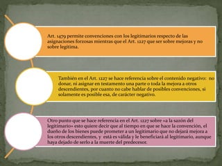 Art. 1479 permite convenciones con los legitimarios respecto de las
asignaciones forzosas mientras que el Art. 1227 que ser sobre mejoras y no
sobre legítima.
También en el Art. 1227 se hace referencia sobre el contenido negativo: no
donar, ni asignar en testamento una parte o toda la mejora a otros
descendientes, por cuanto no cabe hablar de posibles convenciones, si
solamente es posible esa, de carácter negativo.
Otro punto que se hace referencia en el Art. 1227 sobre «a la sazón del
legitimario» esto quiere decir que al tiempo en que se hace la convención, el
dueño de los bienes puede prometer a un legitimario que no dejará mejora a
los otros descendientes, y está es válida y le beneficiará al legitimario, aunque
haya dejado de serlo a la muerte del predecesor.
 