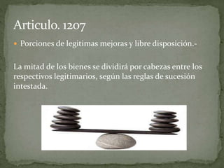  Porciones de legitimas mejoras y libre disposición.-
La mitad de los bienes se dividirá por cabezas entre los
respectivos legitimarios, según las reglas de sucesión
intestada.
 