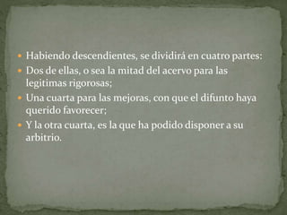  Habiendo descendientes, se dividirá en cuatro partes:
 Dos de ellas, o sea la mitad del acervo para las
legitimas rigorosas;
 Una cuarta para las mejoras, con que el difunto haya
querido favorecer;
 Y la otra cuarta, es la que ha podido disponer a su
arbitrio.
 
