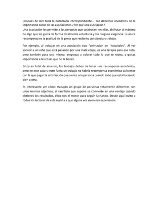 Después de leer toda la burocracia correspondiente… No debemos olvidarnos de la
importancia social de las asociaciones ¿Por qué una asociación?
Una asociación les permite a las personas que colaboran en ellas, disfrutar al máximo
de algo que les gusta de forma totalmente voluntaria y sin ninguna exigencia. La única
recompensa es la gratitud de la gente que recibe tu constancia y trabajo.
Por ejemplo, al trabajar en una asociación tipo “animación en hospitales”. Al ver
sonreír a un niño que está pasando por una mala etapa, es una terapia para ese niño,
pero también para uno mismo, empiezas a valorar todo lo que te rodea, y quitas
importancia a las cosas que no la tienen.
Estoy en total de acuerdo, los trabajos deben de tener una recompensa económica,
pero en este caso si esto fuera un trabajo no habría recompensa económica suficiente
con la que pagar la satisfacción que siente una persona cuando sabe que está haciendo
bien a otra.
Es interesante ver cómo trabajan un grupo de personas totalmente diferentes con
unos mismos objetivos, el sacrificio que supone se convierte en una ventaja cuando
obtienes los resultados, ellos son el motor para seguir luchando. Desde aquí invito a
todos los lectores de esta revista a que alguna vez viven esa experiencia.
 