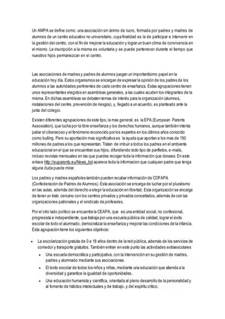 Un AMPA se define como: una asociación sin ánimo de lucro, formada por padres y madres de
alumnos de un centro educativo no universitario, cuya finalidad es la de participar e intervenir en
la gestión del centro, con el fin de mejorar la educación y lograr un buen clima de convivencia en
el mismo. La inscripción a la misma es voluntaria y se puede pertenecer durante el tiempo que
nuestros hijos permanezcan en el centro.
Las asociaciones de madres y padres de alumnos juegan un importantísimo papel en la
educación hoy día. Estos organismos se encargan de expresar la opinión de los padres de los
alumnos a las autoridades pertinentes de cada centro de enseñanza. Estas agrupaciones tienen
unos representantes elegidos en asambleas generales, a las cuales acuden los integrantes de la
misma. En dichas asambleas se debaten temas de interés para la organización (alumnos,
instalaciones del centre, prevención de riesgos), y, llegado a un acuerdo, es planteado ante la
junta del colegio.
Existen diferentes agrupaciones de este tipo, la mas general, es la EPA (European Parents
Assosiation), que lucha por la libre enseñanza y los derechos humanos, aunque también intenta
paliar el ciberacoso y el fenómeno reconocido por los expertos en los últimos años conocido
como bulling. Pero su aportación mas significativa es la ayuda que aportan a los mas de 150
millones de padres a los que representan. Tratan de imbuir a todos los padres en el ambiente
educacional en el que se encuentran sus hijos, difundiendo todo tipo de panfletos,e-mails,
incluso revistas mensuales en las que puedes recoger toda la información que desees. En este
enlace http://euparents.eu/News_list aparece toda la informacion que cualquier padre que tenga
alguna duda puede mirar.
Los padres y madres españoles también pueden recabar información de COFAPA
(Confederación de Padres de Alumnos). Esta asociación se encarga de luchar por el pluralismo
en las aulas, además del derecho a elegir la educación en libertad. Esta organización se encarga
de tener un trato cercano con los centros privados y privados concertados,además de con las
organizaciones patronales y el sindicato de profesores.
Por el otro lado político se encuentra la CEAPA, que es una entidad social, no confesional,
progresista e independiente, que trabaja por una escuela pública de calidad,lograr el éxito
escolar de todo el alumnado, democratizar la enseñanza y mejorar las condiciones de la infancia.
Esta agrupación tiene los siguientes objetivos:
 La escolarización gratuita de 0 a 18 años dentro de la red pública, además de los servicios de
comedor y transporte gratuitos. También entran en este punto las actividades extraescolares
 Una escuela democrática y participativa, con la intervención en su gestión de madres,
padres y alumnado mediante sus asociaciones.
 El éxito escolar de todos los niños y niñas, mediante una educación que atienda a la
diversidad y garantice la igualdad de oportunidades.
 Una educación humanista y científica, orientada al pleno desarrollo de la personalidad y
al fomento de hábitos intelectuales y de trabajo, y del espíritu crítico.
 