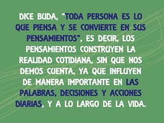 DICE BUDA, “TODA PERSONA ES LO
QUE PIENSA Y SE CONVIERTE EN SUS
   PENSAMIENTOS”, ES DECIR, LOS
   PENSAMIENTOS CONSTRUYEN LA
 REALIDAD COTIDIANA, SIN QUE NOS
 DEMOS CUENTA, YA QUE INFLUYEN
  DE MANERA IMPORTANTE EN LAS
 PALABRAS, DECISIONES Y ACCIONES
DIARIAS, Y A LO LARGO DE LA VIDA.
 
