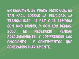 EN RESUMEN, SE PUEDE DECIR QUE, ES
TAN FACIL LOGRAR LA FELICIDAD, LA
TRANQUILIDAD, LA PAZ Y LA ARMONIA
CON UNO MISMO, Y CON LOS DEMAS.
SOLO    ES     NECESARIO   PENSAR
ADECUADAMENTE, Y COMPRENDER LAS
EMOCIONES     Y SENTIMIENTOS QUE
GENERAMOS DIARIAMENTE.
 