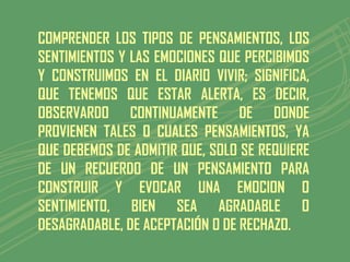 COMPRENDER LOS TIPOS DE PENSAMIENTOS, LOS
SENTIMIENTOS Y LAS EMOCIONES QUE PERCIBIMOS
Y CONSTRUIMOS EN EL DIARIO VIVIR; SIGNIFICA,
QUE TENEMOS QUE ESTAR ALERTA, ES DECIR,
OBSERVARDO CONTINUAMENTE DE DONDE
PROVIENEN TALES O CUALES PENSAMIENTOS, YA
QUE DEBEMOS DE ADMITIR QUE, SOLO SE REQUIERE
DE UN RECUERDO DE UN PENSAMIENTO PARA
CONSTRUIR Y EVOCAR UNA EMOCION O
SENTIMIENTO, BIEN SEA AGRADABLE O
DESAGRADABLE, DE ACEPTACIÓN O DE RECHAZO.
 