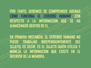 POR TANTO, DEBEMOS DE COMPRENDER ADEMAS
CÓMO FUNCIONA EL CEREBRO HUMANO, CON
RESPECTO A LA INFORMACION QUE SE HA
ALMACENADO DENTRO DE EL.

EN PRIMERA INSTANCIA, EL CEREBRO HUMANO NO
PUEDE TRABAJAR INDEPENDIENTEMENTE DEL
SUJETO, ES DECIR, ES EL SUJETO QUIÉN UTILIZA Y
MANEJA LA INFORMACION QUE EXISTE EN EL
INTERIOR DE LA MEMORIA.
 