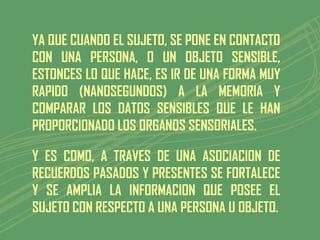 YA QUE CUANDO EL SUJETO, SE PONE EN CONTACTO
CON UNA PERSONA, O UN OBJETO SENSIBLE,
ESTONCES LO QUE HACE, ES IR DE UNA FORMA MUY
RAPIDO (NANOSEGUNDOS) A LA MEMORIA Y
COMPARAR LOS DATOS SENSIBLES QUE LE HAN
PROPORCIONADO LOS ORGANOS SENSORIALES.

Y ES COMO, A TRAVES DE UNA ASOCIACION DE
RECUERDOS PASADOS Y PRESENTES SE FORTALECE
Y SE AMPLIA LA INFORMACION QUE POSEE EL
SUJETO CON RESPECTO A UNA PERSONA U OBJETO.
 