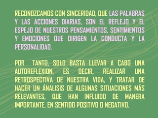 RECONOZCAMOS CON SINCERIDAD, QUE LAS PALABRAS
Y LAS ACCIONES DIARIAS, SON EL REFLEJO Y EL
ESPEJO DE NUESTROS PENSAMIENTOS, SENTIMIENTOS
Y EMOCIONES QUE DIRIGEN LA CONDUCTA Y LA
PERSONALIDAD.

POR TANTO, SOLO BASTA LLEVAR A CABO UNA
AUTOREFLEXION, ES DECIR, REALIZAR UNA
RETROSPECTIVA DE NUESTRA VIDA, Y TRATAR DE
HACER UN ÁNALISIS DE ALGUNAS SITUACIONES MÁS
RELEVANTES, QUE HAN INFLUIDO DE MANERA
IMPORTANTE, EN SENTIDO POSITIVO O NEGATIVO.
 