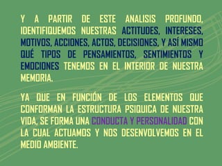 Y A PARTIR DE ESTE ANALISIS PROFUNDO,
IDENTIFIQUEMOS NUESTRAS ACTITUDES, INTERESES,
MOTIVOS, ACCIONES, ACTOS, DECISIONES, Y ASÍ MISMO
QUÉ TIPOS DE PENSAMIENTOS, SENTIMIENTOS Y
EMOCIONES TENEMOS EN EL INTERIOR DE NUESTRA
MEMORIA.
YA QUE EN FUNCIÓN DE LOS ELEMENTOS QUE
CONFORMAN LA ESTRUCTURA PSIQUICA DE NUESTRA
VIDA, SE FORMA UNA CONDUCTA Y PERSONALIDAD CON
LA CUAL ACTUAMOS Y NOS DESENVOLVEMOS EN EL
MEDIO AMBIENTE.
 