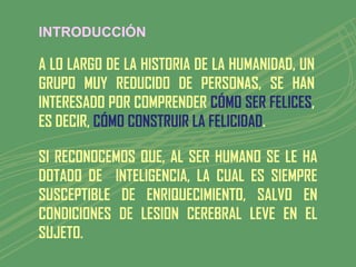 INTRODUCCIÓN

A LO LARGO DE LA HISTORIA DE LA HUMANIDAD, UN
GRUPO MUY REDUCIDO DE PERSONAS, SE HAN
INTERESADO POR COMPRENDER CÓMO SER FELICES,
ES DECIR, CÓMO CONSTRUIR LA FELICIDAD.

SI RECONOCEMOS QUE, AL SER HUMANO SE LE HA
DOTADO DE INTELIGENCIA, LA CUAL ES SIEMPRE
SUSCEPTIBLE DE ENRIQUECIMIENTO, SALVO EN
CONDICIONES DE LESION CEREBRAL LEVE EN EL
SUJETO.
 