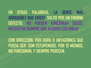 EN OTRAS PALABRAS, LA GENTE MÁS
AGRADABLE QUE EXISTE, SALVO POR UN ENORME
DEFECTO: NO PUEDEN FUNCIONAR SOLOS.
NECESITAN SIEMPRE QUE ALGUIEN LOS DIRIJA.

CON DIRECCIÓN, POR DURA O ANTAGÓNICA QUE
PUEDA SER, SON ESTUPENDOS. POR SÍ MISMOS,
NO FUNCIONAN, Y SIEMPRE PERECEN.
 