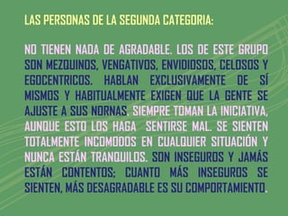 LAS PERSONAS DE LA SEGUNDA CATEGORIA:

NO TIENEN NADA DE AGRADABLE. LOS DE ESTE GRUPO
SON MEZQUINOS, VENGATIVOS, ENVIDIOSOS, CELOSOS Y
EGOCENTRICOS. HABLAN EXCLUSIVAMENTE DE SÍ
MISMOS Y HABITUALMENTE EXIGEN QUE LA GENTE SE
AJUSTE A SUS NORNAS. SIEMPRE TOMAN LA INICIATIVA,
AUNQUE ESTO LOS HAGA SENTIRSE MAL. SE SIENTEN
TOTALMENTE INCOMODOS EN CUALQUIER SITUACIÓN Y
NUNCA ESTÁN TRANQUILOS. SON INSEGUROS Y JAMÁS
ESTÁN CONTENTOS; CUANTO MÁS INSEGUROS SE
SIENTEN, MÁS DESAGRADABLE ES SU COMPORTAMIENTO.
 