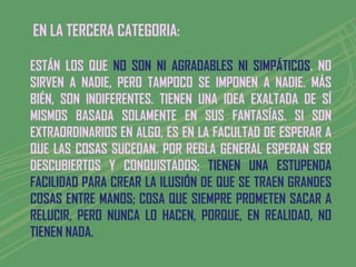 EN LA TERCERA CATEGORIA:

ESTÁN LOS QUE NO SON NI AGRADABLES NI SIMPÁTICOS. NO
SIRVEN A NADIE, PERO TAMPOCO SE IMPONEN A NADIE. MÁS
BIÉN, SON INDIFERENTES. TIENEN UNA IDEA EXALTADA DE SÍ
MISMOS BASADA SOLAMENTE EN SUS FANTASÍAS. SI SON
EXTRAORDINARIOS EN ALGO, ES EN LA FACULTAD DE ESPERAR A
QUE LAS COSAS SUCEDAN. POR REGLA GENERAL ESPERAN SER
DESCUBIERTOS Y CONQUISTADOS; TIENEN UNA ESTUPENDA
FACILIDAD PARA CREAR LA ILUSIÓN DE QUE SE TRAEN GRANDES
COSAS ENTRE MANOS; COSA QUE SIEMPRE PROMETEN SACAR A
RELUCIR, PERO NUNCA LO HACEN, PORQUE, EN REALIDAD, NO
TIENEN NADA.
 