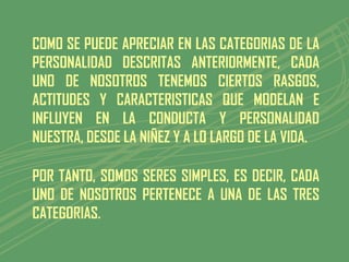 COMO SE PUEDE APRECIAR EN LAS CATEGORIAS DE LA
PERSONALIDAD DESCRITAS ANTERIORMENTE, CADA
UNO DE NOSOTROS TENEMOS CIERTOS RASGOS,
ACTITUDES Y CARACTERISTICAS QUE MODELAN E
INFLUYEN EN LA CONDUCTA Y PERSONALIDAD
NUESTRA, DESDE LA NIÑEZ Y A LO LARGO DE LA VIDA.

POR TANTO, SOMOS SERES SIMPLES, ES DECIR, CADA
UNO DE NOSOTROS PERTENECE A UNA DE LAS TRES
CATEGORIAS.
 