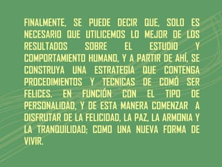 FINALMENTE, SE PUEDE DECIR QUE, SOLO ES
NECESARIO QUE UTILICEMOS LO MEJOR DE LOS
RESULTADOS      SOBRE      EL     ESTUDIO     Y
COMPORTAMIENTO HUMANO, Y A PARTIR DE AHÍ, SE
CONSTRUYA UNA ESTRATEGIA QUE CONTENGA
PROCEDIMIENTOS Y TECNICAS DE COMÓ SER
FELICES. EN FUNCIÓN CON EL TIPO DE
PERSONALIDAD, Y DE ESTA MANERA COMENZAR A
DISFRUTAR DE LA FELICIDAD, LA PAZ, LA ARMONIA Y
LA TRANQUILIDAD; COMO UNA NUEVA FORMA DE
VIVIR.
 