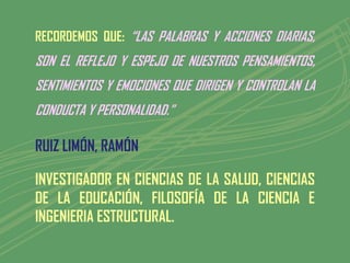 RECORDEMOS QUE: “LAS PALABRAS Y ACCIONES DIARIAS,
SON EL REFLEJO Y ESPEJO DE NUESTROS PENSAMIENTOS,
SENTIMIENTOS Y EMOCIONES QUE DIRIGEN Y CONTROLAN LA
CONDUCTA Y PERSONALIDAD.”

RUIZ LIMÓN, RAMÓN

INVESTIGADOR EN CIENCIAS DE LA SALUD, CIENCIAS
DE LA EDUCACIÓN, FILOSOFÍA DE LA CIENCIA E
INGENIERIA ESTRUCTURAL.
 