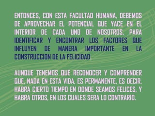 ENTONCES, CON ESTA FACULTAD HUMANA, DEBEMOS
DE APROVECHAR EL POTENCIAL QUE YACE EN EL
INTERIOR DE CADA UNO DE NOSOTROS, PARA
IDENTIFICAR Y ENCONTRAR LOS FACTORES QUE
INFLUYEN DE MANERA IMPORTANTE EN LA
CONSTRUCCION DE LA FELICIDAD.

AUNQUE TENEMOS QUE RECONOCER Y COMPRENDER
QUE, NADA EN ESTA VIDA, ES PERMANENTE, ES DECIR,
HABRA CIERTO TIEMPO EN DONDE SEAMOS FELICES, Y
HABRA OTROS, EN LOS CUALES SERA LO CONTRARIO.
 