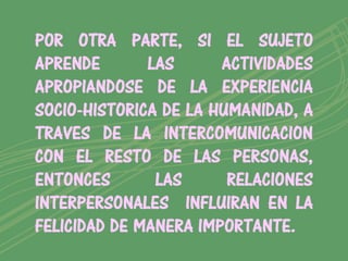 POR OTRA PARTE, SI EL SUJETO
APRENDE       LAS      ACTIVIDADES
APROPIANDOSE DE LA EXPERIENCIA
SOCIO-HISTORICA DE LA HUMANIDAD, A
TRAVES DE LA INTERCOMUNICACION
CON EL RESTO DE LAS PERSONAS,
ENTONCES       LAS      RELACIONES
INTERPERSONALES INFLUIRAN EN LA
FELICIDAD DE MANERA IMPORTANTE.
 