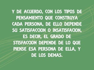 Y DE ACUERDO, CON LOS TIPOS DE
  PENSAMIENTO QUE CONSTRUYA
CADA PERSONA, DE ELLO DEPENDE
SU SATISFACCION O INSATISFACION,
      ES DECIR, EL GRADO DE
 STISFACCION DEPENDE DE LO QUE
 PIENSE ESA PERSONA DE ELLA, Y
          DE LOS DEMAS.
 