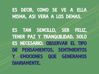 ES DECIR, COMO SE VE A ELLA
MISMA, ASI VERA A LOS DEMAS.

ES TAN SENCILLO, SER FELIZ,
TENER PAZ Y TRANQUILIDAD, SOLO
ES NECESARIO: OBSERVAR EL TIPO
DE PENSAMIENTOS, SENTIMIENTOS
Y EMOCIONES QUE GENERAMOS
DIARIAMENTE.
 