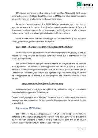 10 | P a g e
Effective depuis le 2 novembre 2001, la fusion avec l'ex-ABN AMRO Bank Maroc
a marqué une nouvelle étape dans l'histoire de la BMCI qui se situe, désormais, parmi
les premiers acteurs privés du marché bancaire marocain.
Ce rapprochement a permis à la BMCI d'élargir son réseau, qui comporte 172
agences au Maroc à fin mai 2006 et deux bureaux de représentation, à Paris et à
Amsterdam, mais aussi de renforcer ses équipes par l'intégration de 384 nouveaux
collaborateurs expérimentés et spécialisés dans différents métiers.
Grâce à cette fusion, la BMCI a développé son portefeuille de 25 000 nouveaux
clients, particuliers, professionnels et entreprises.
2003 - 2005 : « Cap 2005 » un plan de développement ambitieux
Afin de consolider sa position dans un environnement en mutation, la BMCI a
adopté, en 2003, un plan stratégique ambitieux fondé sur la satisfaction de ses
clients et la rentabilité.
Les objectifs fixés ont été globalement atteints en 2005 en termes de résultats
mais également au niveau du développement du réseau d'agences puisque la
Banque a ouvert en moyenne une quinzaine de nouveaux points de vente par an.
L'étendue de son réseau, qui compte 160 agences au 30 septembre 2005, lui permet
de se rapprocher de ses clients et de leur proposer des solutions adaptées à leurs
besoins.
2005 - 2009 : Plan Stratégique à l'horizon 2009
Un nouveau plan stratégique à moyen terme, à l'horizon 2009, a pour objectif
de cadrer le développement de la Banque.
Ce plan stratégique permettra à la BMCI de renforcer son positionnement au sein du
paysage bancaire marocain et de poursuivre le développement de ses activités dans
la rentabilité.
3.A propos de BNP Paribas :
BNP Paribas « http://www.bnpparibas.com » est un leader européen des services
bancaires et financiers d'envergure mondiale et l'une des 5 banques les plus solides
du monde selon Standard & Poor's. Le groupe est présent dans plus de 85 pays et
compte 161 000 collaborateurs, dont 125 000 en Europe.
 