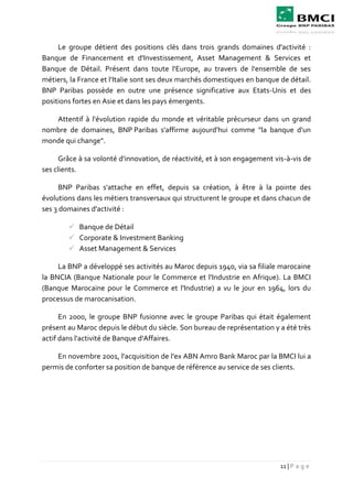 11 | P a g e
Le groupe détient des positions clés dans trois grands domaines d'activité :
Banque de Financement et d'Investissement, Asset Management & Services et
Banque de Détail. Présent dans toute l'Europe, au travers de l'ensemble de ses
métiers, la France et l'Italie sont ses deux marchés domestiques en banque de détail.
BNP Paribas possède en outre une présence significative aux Etats-Unis et des
positions fortes en Asie et dans les pays émergents.
Attentif à l'évolution rapide du monde et véritable précurseur dans un grand
nombre de domaines, BNP Paribas s'affirme aujourd'hui comme "la banque d'un
monde qui change".
Grâce à sa volonté d'innovation, de réactivité, et à son engagement vis-à-vis de
ses clients.
BNP Paribas s'attache en effet, depuis sa création, à être à la pointe des
évolutions dans les métiers transversaux qui structurent le groupe et dans chacun de
ses 3 domaines d'activité :
 Banque de Détail
 Corporate & Investment Banking
 Asset Management & Services
La BNP a développé ses activités au Maroc depuis 1940, via sa filiale marocaine
la BNCIA (Banque Nationale pour le Commerce et l'Industrie en Afrique). La BMCI
(Banque Marocaine pour le Commerce et l'Industrie) a vu le jour en 1964, lors du
processus de marocanisation.
En 2000, le groupe BNP fusionne avec le groupe Paribas qui était également
présent au Maroc depuis le début du siècle. Son bureau de représentation y a été très
actif dans l'activité de Banque d'Affaires.
En novembre 2001, l'acquisition de l'ex ABN Amro Bank Maroc par la BMCI lui a
permis de conforter sa position de banque de référence au service de ses clients.
 