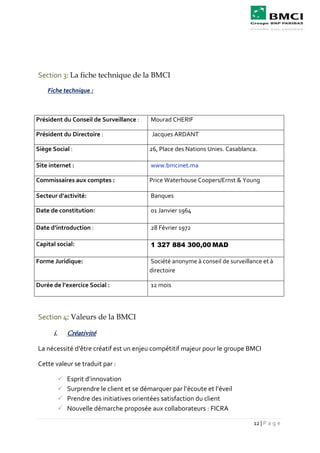 12 | P a g e
Section 3: La fiche technique de la BMCI
Fiche technique :
Président du Conseil de Surveillance : Mourad CHERIF
Président du Directoire : Jacques ARDANT
Siège Social : 26, Place des Nations Unies. Casablanca.
Site internet : www.bmcinet.ma
Commissaires aux comptes : Price Waterhouse Coopers/Ernst & Young
Secteur d’activité: Banques
Date de constitution: 01 Janvier 1964
Date d’introduction : 28 Février 1972
Capital social: 1 327 884 300,00 MAD
Forme Juridique: Société anonyme à conseil de surveillance et à
directoire
Durée de l’exercice Social : 12 mois
Section 4: Valeurs de la BMCI
i. Créativité
La nécessité d’être créatif est un enjeu compétitif majeur pour le groupe BMCI
Cette valeur se traduit par :
 Esprit d’innovation
 Surprendre le client et se démarquer par l’écoute et l’éveil
 Prendre des initiatives orientées satisfaction du client
 Nouvelle démarche proposée aux collaborateurs : FICRA
 