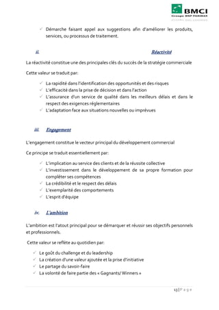13 | P a g e
 Démarche faisant appel aux suggestions afin d’améliorer les produits,
services, ou processus de traitement.
ii. Réactivité
La réactivité constitue une des principales clés du succès de la stratégie commerciale
Cette valeur se traduit par:
 La rapidité dans l’identification des opportunités et des risques
 L’efficacité dans la prise de décision et dans l’action
 L’assurance d’un service de qualité dans les meilleurs délais et dans le
respect des exigences réglementaires
 L’adaptation face aux situations nouvelles ou imprévues
iii. Engagement
L’engagement constitue le vecteur principal du développement commercial
Ce principe se traduit essentiellement par:
 L’implication au service des clients et de la réussite collective
 L’investissement dans le développement de sa propre formation pour
compléter ses compétences
 La crédibilité et le respect des délais
 L’exemplarité des comportements
 L’esprit d’équipe
iv. L'ambition
L’ambition est l’atout principal pour se démarquer et réussir ses objectifs personnels
et professionnels.
Cette valeur se reflète au quotidien par:
 Le goût du challenge et du leadership
 La création d’une valeur ajoutée et la prise d’initiative
 Le partage du savoir-faire
 La volonté de faire partie des « Gagnants/ Winners »
 