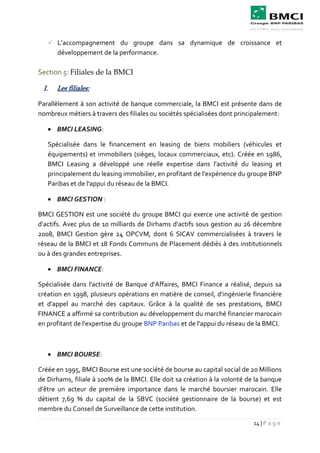 14 | P a g e
 L’accompagnement du groupe dans sa dynamique de croissance et
développement de la performance.
Section 5: Filiales de la BMCI
I. Les filiales:
Parallèlement à son activité de banque commerciale, la BMCI est présente dans de
nombreux métiers à travers des filiales ou sociétés spécialisées dont principalement:
 BMCI LEASING:
Spécialisée dans le financement en leasing de biens mobiliers (véhicules et
équipements) et immobiliers (sièges, locaux commerciaux, etc). Créée en 1986,
BMCI Leasing a développé une réelle expertise dans l'activité du leasing et
principalement du leasing immobilier, en profitant de l'expérience du groupe BNP
Paribas et de l'appui du réseau de la BMCI.
 BMCI GESTION :
BMCI GESTION est une société du groupe BMCI qui exerce une activité de gestion
d'actifs. Avec plus de 10 milliards de Dirhams d'actifs sous gestion au 26 décembre
2008, BMCI Gestion gère 24 OPCVM, dont 6 SICAV commercialisées à travers le
réseau de la BMCI et 18 Fonds Communs de Placement dédiés à des institutionnels
ou à des grandes entreprises.
 BMCI FINANCE:
Spécialisée dans l'activité de Banque d'Affaires, BMCI Finance a réalisé, depuis sa
création en 1998, plusieurs opérations en matière de conseil, d'ingénierie financière
et d'appel au marché des capitaux. Grâce à la qualité de ses prestations, BMCI
FINANCE a affirmé sa contribution au développement du marché financier marocain
en profitant de l'expertise du groupe BNP Paribas et de l'appui du réseau de la BMCI.
 BMCI BOURSE:
Créée en 1995, BMCI Bourse est une société de bourse au capital social de 20 Millions
de Dirhams, filiale à 100% de la BMCI. Elle doit sa création à la volonté de la banque
d'être un acteur de première importance dans le marché boursier marocain. Elle
détient 7,69 % du capital de la SBVC (société gestionnaire de la bourse) et est
membre du Conseil de Surveillance de cette institution.
 