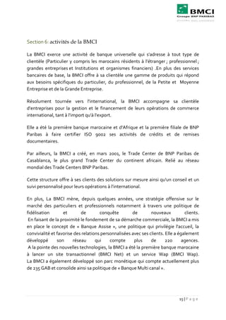 15 | P a g e
Section 6: activités de la BMCI
La BMCI exerce une activité de banque universelle qui s'adresse à tout type de
clientèle (Particulier y compris les marocains résidents à l’étranger ; professionnel ;
grandes entreprises et Institutions et organismes financiers) .En plus des services
bancaires de base, la BMCI offre à sa clientèle une gamme de produits qui répond
aux besoins spécifiques du particulier, du professionnel, de la Petite et Moyenne
Entreprise et de la Grande Entreprise.
Résolument tournée vers l'international, la BMCI accompagne sa clientèle
d'entreprises pour la gestion et le financement de leurs opérations de commerce
international, tant à l'import qu'à l'export.
Elle a été la première banque marocaine et d'Afrique et la première filiale de BNP
Paribas à faire certifier ISO 9002 ses activités de crédits et de remises
documentaires.
Par ailleurs, la BMCI a créé, en mars 2001, le Trade Center de BNP Paribas de
Casablanca, le plus grand Trade Center du continent africain. Relié au réseau
mondial des Trade Centers BNP Paribas.
Cette structure offre à ses clients des solutions sur mesure ainsi qu'un conseil et un
suivi personnalisé pour leurs opérations à l'international.
En plus, La BMCI mène, depuis quelques années, une stratégie offensive sur le
marché des particuliers et professionnels notamment à travers une politique de
fidélisation et de conquête de nouveaux clients.
En faisant de la proximité le fondement de sa démarche commerciale, la BMCI a mis
en place le concept de « Banque Assise », une politique qui privilégie l'accueil, la
convivialité et favorise des relations personnalisées avec ses clients. Elle a également
développé son réseau qui compte plus de 220 agences.
A la pointe des nouvelles technologies, la BMCI a été la première banque marocaine
à lancer un site transactionnel (BMCI Net) et un service Wap (BMCI Wap).
La BMCI a également développé son parc monétique qui compte actuellement plus
de 235 GAB et consolide ainsi sa politique de « Banque Multi canal ».
 