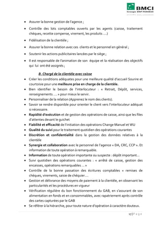 17 | P a g e
 Assurer la bonne gestion de l’agence ;
 Contrôle des lots comptables ouverts par les agents (caisse, traitement
chèques, recette compense, virement, les produits ….)
 Fidélisation de la clientèle ;
 Assurer la bonne relation avec ces clients et le personnel en général ;
 Soutenir les actions publicitaires lancées par le siège ;
 Il est responsable de l’animation de son équipe et la réalisation des objectifs
qui lui ont été assignés ;
B. Chargé de la clientèle avec caisse
 Créer les conditions adéquates pour une meilleure qualité d’accueil Sourire et
courtoisie pour une meilleure prise en charge de la clientèle.
 Bien identifier le besoin de l’interlocuteur : « Retrait, Dépôt, services,
renseignements …. » pour mieux le servir.
 Personnaliser de la relation (Apprenez le nom des clients).
 Savoir se rendre disponible pour orienter le client vers l’interlocuteur adéquat
si nécessaire.
 Rapidité d’exécution et de gestion des opérations de caisse, ainsi que les files
d’attentes devant le guichet
 Fiabilité et efficacité de l’initiation des opérations Change Manuel et WU
 Qualité du suivi pour le traitement quotidien des opérations courantes
 Discrétion et confidentialité dans la gestion des données relatives à la
clientèle
 Synergie et collaboration avec le personnel de l’agence « DA, CRC, CCP ». Et
information de toute opération à remarquable.
 Information de toute opération importante ou suspecte : dépôt important…
 Suivi quotidien des opérations courantes : « arrêté de caisse, gestion des
encaisses, opérations remarquables … »
 Contrôle de la bonne passation des écritures comptables « remises de
chèques, virements, saisie de chéquier….
 Gestion et délivrance des moyens de paiement à la clientèle, en observant les
particularités et les procédures en vigueur
 Vérification régulière du bon fonctionnement du GAB, en s’assurant de son
alimentation en fonds et en consommables, avec rapatriement après contrôle
des cartes capturées par le GAB
 Se référer à la hiérarchie, pour toute nature d’opération à caractère douteux.
 