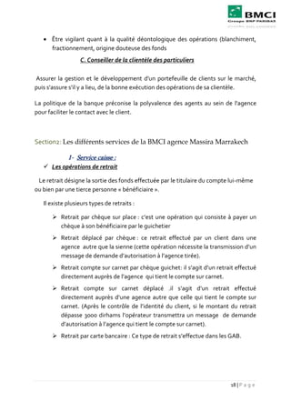 18 | P a g e
 Être vigilant quant à la qualité déontologique des opérations (blanchiment,
fractionnement, origine douteuse des fonds
C. Conseiller de la clientèle des particuliers
Assurer la gestion et le développement d'un portefeuille de clients sur le marché,
puis s'assure s'il y a lieu, de la bonne exécution des opérations de sa clientèle.
La politique de la banque préconise la polyvalence des agents au sein de l'agence
pour faciliter le contact avec le client.
Section2: Les différents services de la BMCI agence Massira Marrakech
1- Service caisse :
 Les opérations de retrait
Le retrait désigne la sortie des fonds effectuée par le titulaire du compte lui-même
ou bien par une tierce personne « bénéficiaire ».
Il existe plusieurs types de retraits :
 Retrait par chèque sur place : c’est une opération qui consiste à payer un
chèque à son bénéficiaire par le guichetier
 Retrait déplacé par chèque : ce retrait effectué par un client dans une
agence autre que la sienne (cette opération nécessite la transmission d’un
message de demande d’autorisation à l’agence tirée).
 Retrait compte sur carnet par chèque guichet: il s’agit d’un retrait effectué
directement auprès de l’agence qui tient le compte sur carnet.
 Retrait compte sur carnet déplacé .il s’agit d’un retrait effectué
directement auprès d’une agence autre que celle qui tient le compte sur
carnet. (Après le contrôle de l’identité du client, si le montant du retrait
dépasse 3000 dirhams l’opérateur transmettra un message de demande
d’autorisation à l’agence qui tient le compte sur carnet).
 Retrait par carte bancaire : Ce type de retrait s’effectue dans les GAB.
 