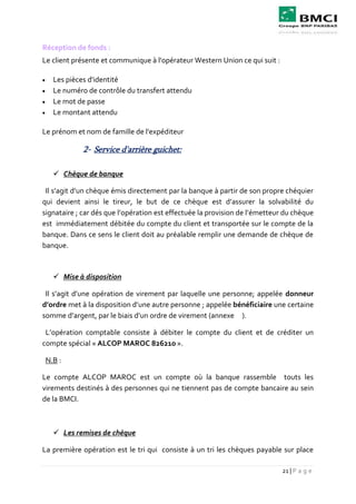 21 | P a g e
Réception de fonds :
Le client présente et communique à l'opérateur Western Union ce qui suit :
 Les pièces d'identité
 Le numéro de contrôle du transfert attendu
 Le mot de passe
 Le montant attendu
Le prénom et nom de famille de l'expéditeur
2- Service d'arrière guichet:
 Chèque de banque
Il s’agit d’un chèque émis directement par la banque à partir de son propre chéquier
qui devient ainsi le tireur, le but de ce chèque est d’assurer la solvabilité du
signataire ; car dés que l’opération est effectuée la provision de l’émetteur du chèque
est immédiatement débitée du compte du client et transportée sur le compte de la
banque. Dans ce sens le client doit au préalable remplir une demande de chèque de
banque.
 Mise à disposition
Il s’agit d’une opération de virement par laquelle une personne; appelée donneur
d’ordre met à la disposition d’une autre personne ; appelée bénéficiaire une certaine
somme d’argent, par le biais d’un ordre de virement (annexe ).
L’opération comptable consiste à débiter le compte du client et de créditer un
compte spécial « ALCOP MAROC 826210 ».
N.B :
Le compte ALCOP MAROC est un compte où la banque rassemble touts les
virements destinés à des personnes qui ne tiennent pas de compte bancaire au sein
de la BMCI.
 Les remises de chèque
La première opération est le tri qui consiste à un tri les chèques payable sur place
 