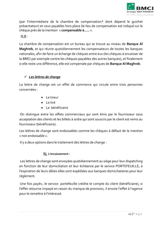 22 | P a g e
(par l’intermédiaire de la chambre de compensation* dont dépend le guichet
présentateur) et ceux payables hors place (le lieu de compensation est indiqué sur le
chèque prés de la mention « compensable à….. ».
N.B :
La chambre de compensation est un bureau qui se trouve au niveau de Banque Al
Maghreb, et qui réunie quotidiennement les compensateurs de toutes les banques
nationales, afin de faire un échange de chèques entre eux (les chèques à encaisser de
la BMCI par exemple contre les chèques payables des autres banques), et finalement
si elle reste une différence, elle est compensée par chèques de Banque Al Maghreb.
 Les lettres de change
La lettre de change est un effet de commerce qui circule entre trois personnes
concernées :
 Le tireur
 Le tiré
 Le bénéficiaire
On distingue entre les effets commerciaux qui sont émis par le fournisseur sous
acceptation des clients et les billets à ordre qui sont souscris par le client est remis au
fournisseur (bénéficiaire).
Les lettres de change sont endossables comme les chèques à défaut de la mention
« non endossable ».
Il y a deux options dans le traitement des lettres de change :
 L’encaissement :
Les lettres de change sont envoyées quotidiennement au siège pour leur dispatching
en fonction de leur domiciliation et leur échéance par le service PORTEFEUILLE, à
l’expiration de leurs délais elles sont expédiées aux banques domiciliataires pour leur
règlement.
Une fois payés ; le service portefeuille crédite le compte du client (bénéficiaire), si
l’effet retourne impayé en raison du manque de provision, il envoie l’effet à l’agence
pour le remettre à l’intéressé.
 