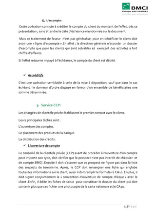 23 | P a g e
 L’escompte :
Cette opération consiste à créditer le compte du client du montant de l’effet, dés sa
présentation ; sans attendre la date d’échéance mentionnée sur le document.
Mais ce traitement de faveur n’est pas généralisé, pour en bénéficier le client doit
avoir une « ligne d’escompte ».En effet ; la direction générale n’accorde un dossier
d’escompte que pour les clients qui sont solvables et exercent des activités à fort
chiffre d’affaires.
Si l’effet retourne impayé à l’échéance, le compte du client est débité.
 Accréditifs
C’est une opération semblable à celle de la mise à disposition, sauf que dans le cas
échéant ; le donneur d’ordre dispose en faveur d’un ensemble de bénéficiaires une
somme déterminée.
3- Service CCP:
Les chargées de clientèle privée établissent le premier contact avec le client.
Leurs principales tâches sont :
L’ouverture des comptes.
Le placement des produits de la banque.
La distribution des crédits.
 L'ouverture de compte
Le conseillé de la clientèle privée (CCP) avant de procéder à l’ouverture d’un compte
peut importe son type, doit vérifier que le prospect n’est pas interdit de chéquier et
de compte BMCI .Ensuite il doit s’assurer que ce prospect ne figure pas dans la liste
des suspects de terrorisme. Après, le CCP doit renseigner une fiche qui englobe
toutes les informations sur le client, aussi il doit remplir le formulaire CA10. En plus, il
doit signer conjointement la « convention d’ouverture de compte chèque » avec le
client .Enfin, il édite les fiches de saisie pour constituer le dossier du client qui doit
contenir plus que ces fichier une photocopie de la carte nationale et le CA10.
 