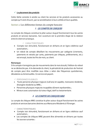 24 | P a g e
 Le placement des produits
Cette tâche consiste à vendre au client les services et les produits accessoires au
compte qu’il vient d’ouvrir, par sa sensibilisation à leurs utilités et leurs qualités.
Section 2: Les différentes formes du compte bancaire
1. LE COMPTE DE CHEQUES
Le compte de chèques constitue le pilier autour duquel fonctionnent tous les autres
produits et services bancaires. Son ouverture est la première étape de la relation
entre le client et sa banque.
 CARACTERISTIQUES
 Compte non rémunéré, fonctionnant en dirhams et en ligne créditrice sauf
autorisation ;
 Un relevé de compte détaillant les mouvements par catégorie (virements,
paiements et retraits par carte, paiements par chèques, prélèvements, etc.)
est envoyé, toutes les fins de mois, au client.
Remarque:
Si le compte n’enregistre pas de mouvements dans le mois écoulé, l’édition du relevé
ne se déclenche pas. A la demande du client, la périodicité de production de l’extrait
de compte peut être modifiée sous Atlas 2 selon des fréquences quotidiennes,
décadaires ou bimensuelles. Ce service est payant.
 PERSONNES ELIGIBLES
 Toute personne physique majeure (≥18 ans) et capable, marocaine résidente,
étrangère résidente ou MRE ;
 Personnes physiques majeures incapables dûment représentées ;
 Mineurs avec autorisation du tuteur légal, datif ou testamentaire.
2. LE COMPTE DE CHEQUES MRE
Le compte de chèques MRE constitue le pilier autour duquel fonctionnent les autres
produits et services bancaires destines aux Marocains Résidents à l’Etranger.
 CARACTERISTIQUES
 Compte non rémunéré, fonctionnant en dirhams et en ligne créditrice sauf
autorisation ;
 Les comptes de chèques MRE peuvent être alimentés en dirhams par toutes
les sources suivantes :
 