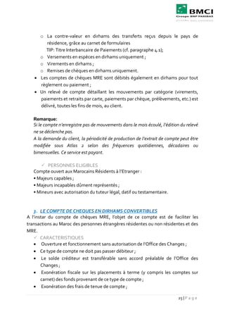 25 | P a g e
o La contre-valeur en dirhams des transferts reçus depuis le pays de
résidence, grâce au carnet de formulaires
TIP: Titre Interbancaire de Paiements (cf. paragraphe 4.1);
o Versements en espèces en dirhams uniquement ;
o Virements en dirhams ;
o Remises de chèques en dirhams uniquement.
 Les comptes de chèques MRE sont débités également en dirhams pour tout
règlement ou paiement ;
 Un relevé de compte détaillant les mouvements par catégorie (virements,
paiements et retraits par carte, paiements par chèque, prélèvements, etc.) est
délivré, toutes les fins de mois, au client.
Remarque:
Si le compte n’enregistre pas de mouvements dans le mois écoulé, l’édition du relevé
ne se déclenche pas.
A la demande du client, la périodicité de production de l’extrait de compte peut être
modifiée sous Atlas 2 selon des fréquences quotidiennes, décadaires ou
bimensuelles. Ce service est payant.
 PERSONNES ELIGIBLES
Compte ouvert aux Marocains Résidents à l’Etranger :
• Majeurs capables ;
• Majeurs incapables dûment représentés ;
• Mineurs avec autorisation du tuteur légal, datif ou testamentaire.
3. LE COMPTE DE CHEQUES EN DIRHAMS CONVERTIBLES
A l’instar du compte de chèques MRE, l’objet de ce compte est de faciliter les
transactions au Maroc des personnes étrangères résidentes ou non résidentes et des
MRE.
 CARACTERISTIQUES
 Ouverture et fonctionnement sans autorisation de l’Office des Changes ;
 Ce type de compte ne doit pas passer débiteur ;
 Le solde créditeur est transférable sans accord préalable de l’Office des
Changes ;
 Exonération fiscale sur les placements à terme (y compris les comptes sur
carnet) des fonds provenant de ce type de compte ;
 Exonération des frais de tenue de compte ;
 