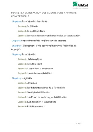 3 | P a g e
Partie 2 : LA SATISFACTION DES CLIENTS : UNE APPROCHE
CONCEPTUELLE
Chapitre 1: la satisfaction des clients
Section A: la définition
Section B: le modèle de Kano
Section C: les outils de mesure et d'amélioration de la satisfaction
Chapitre2:Le paradigme de la confirmation des attentes
Chapitre 3 : Engagement d’une double relation : vers le client et les
employés
Chapitre 3: la satisfaction
Section A : Relation client
Section B: Ecouté le client
Section C: L’attitude et la satisfaction
Section D: La satisfaction et la fidélité
Chapitre 3 : La fidélité
Section A: définition
Section B: les différentes formes de la fidélisation
Section C: Stratégie de fidélisation
Section D: La démarche marketing de la fidélisation
Section E: La fidélisation et la rentabilité
Section F: La fidélisation et l
 